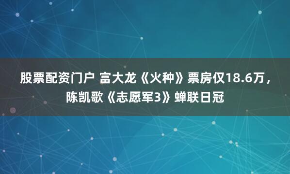 股票配资门户 富大龙《火种》票房仅18.6万，陈凯歌《志愿军3》蝉联日冠