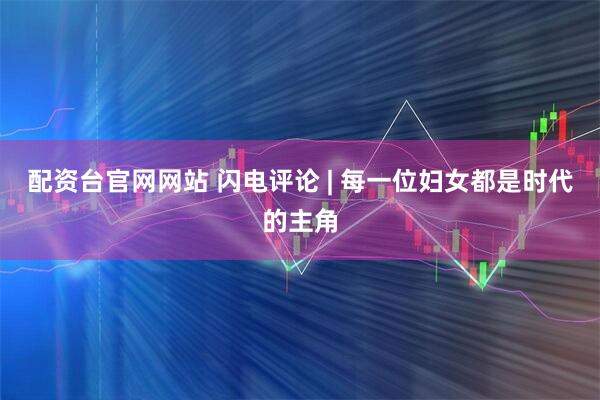 配资台官网网站 闪电评论 | 每一位妇女都是时代的主角