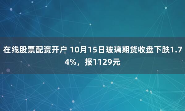 在线股票配资开户 10月15日玻璃期货收盘下跌1.74%，报1129元