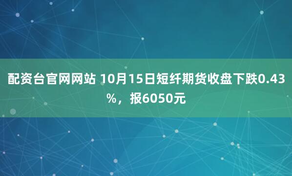 配资台官网网站 10月15日短纤期货收盘下跌0.43%，报6050元
