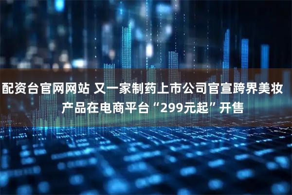 配资台官网网站 又一家制药上市公司官宣跨界美妆      产品在电商平台“299元起”开售