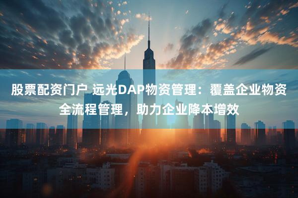 股票配资门户 远光DAP物资管理：覆盖企业物资全流程管理，助力企业降本增效