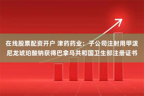 在线股票配资开户 津药药业：子公司注射用甲泼尼龙琥珀酸钠获得巴拿马共和国卫生部注册证书