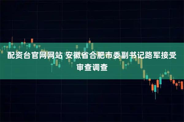 配资台官网网站 安徽省合肥市委副书记路军接受审查调查