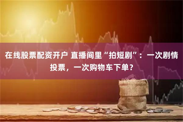 在线股票配资开户 直播间里“拍短剧”：一次剧情投票，一次购物车下单？