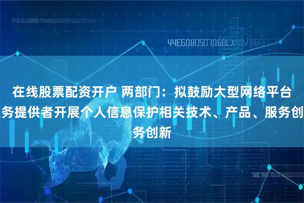 在线股票配资开户 两部门：拟鼓励大型网络平台服务提供者开展个人信息保护相关技术、产品、服务创新