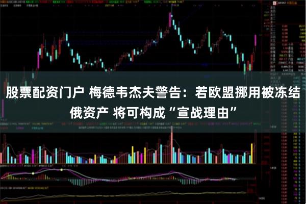 股票配资门户 梅德韦杰夫警告：若欧盟挪用被冻结俄资产 将可构成“宣战理由”