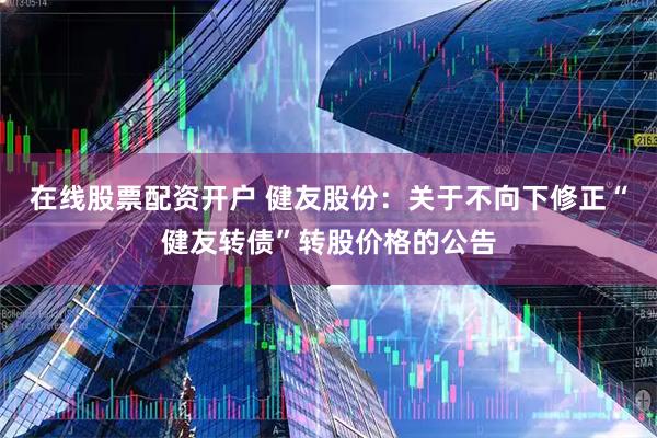 在线股票配资开户 健友股份：关于不向下修正“健友转债”转股价格的公告