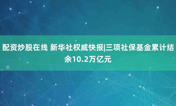 配资炒股在线 新华社权威快报|三项社保基金累计结余10.2万亿元