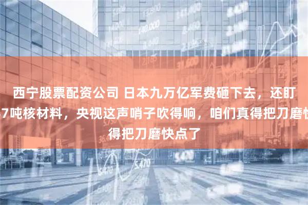 西宁股票配资公司 日本九万亿军费砸下去，还盯着那47吨核材料，央视这声哨子吹得响，咱们真得把刀磨快点了