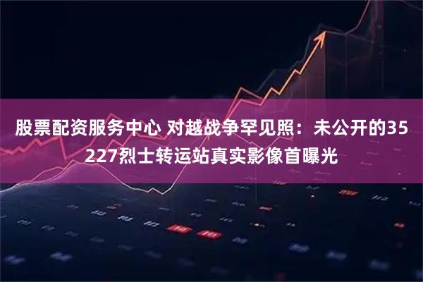 股票配资服务中心 对越战争罕见照：未公开的35227烈士转运站真实影像首曝光