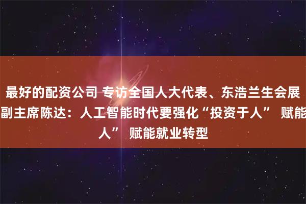 最好的配资公司 专访全国人大代表、东浩兰生会展集团工会副主席陈达:人工智能时代要强化“投资于人” 赋能就业转型